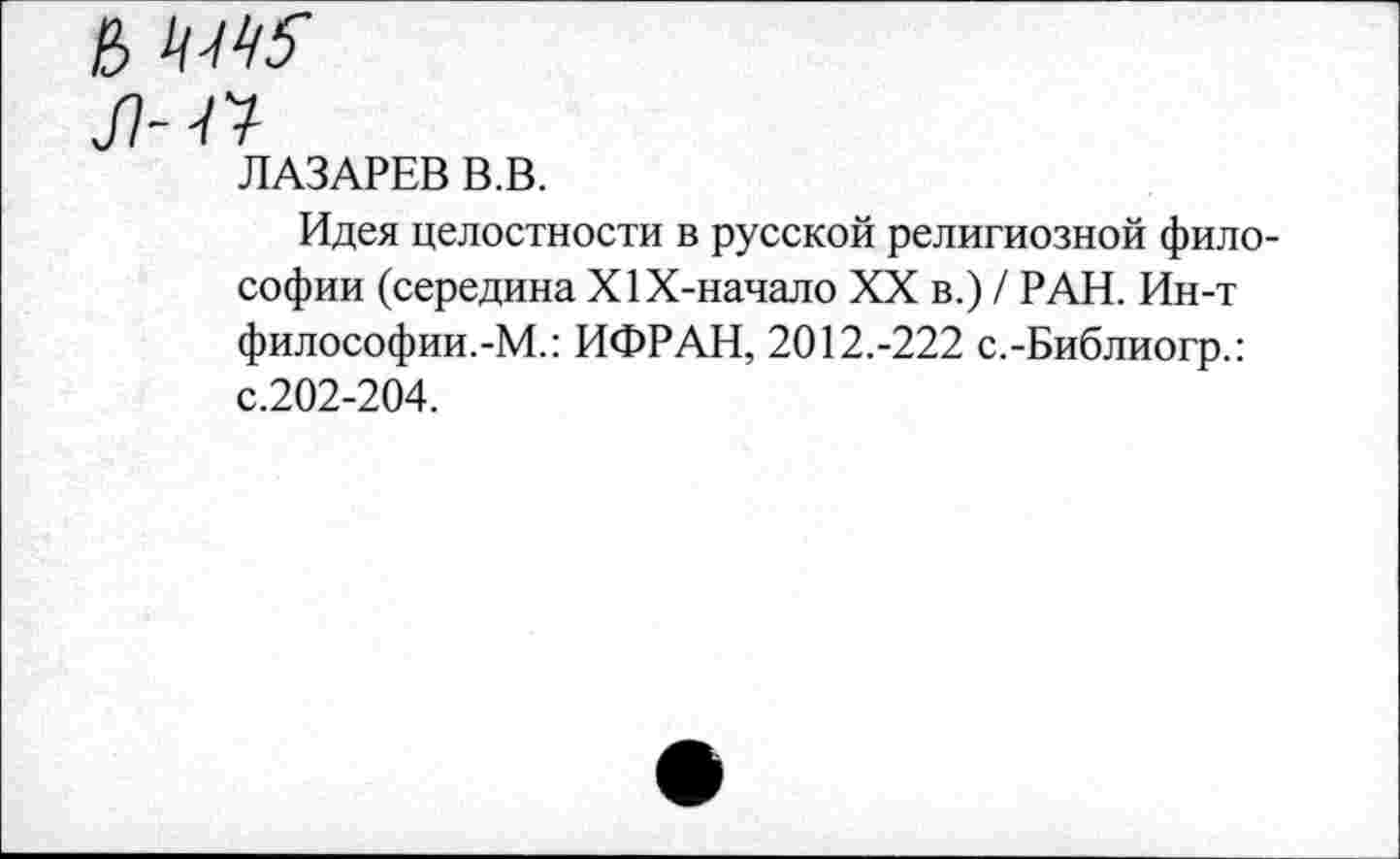 ﻿л-м
ЛАЗАРЕВ В.В.
Идея целостности в русской религиозной философии (середина Х1Х-начало XX в.) / РАН. Ин-т философии.-М.: ИФРАН, 2012.-222 с.-Библиогр.: с.202-204.